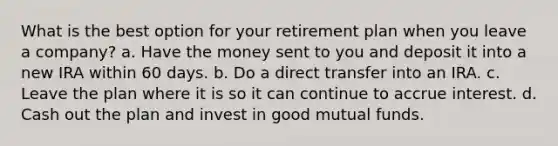 What is the best option for your retirement plan when you leave a company? a. Have the money sent to you and deposit it into a new IRA within 60 days. b. Do a direct transfer into an IRA. c. Leave the plan where it is so it can continue to accrue interest. d. Cash out the plan and invest in good mutual funds.