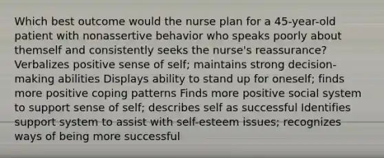 Which best outcome would the nurse plan for a 45-year-old patient with nonassertive behavior who speaks poorly about themself and consistently seeks the nurse's reassurance? Verbalizes positive sense of self; maintains strong decision-making abilities Displays ability to stand up for oneself; finds more positive coping patterns Finds more positive social system to support sense of self; describes self as successful Identifies support system to assist with self-esteem issues; recognizes ways of being more successful