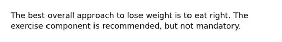 The best overall approach to lose weight is to eat right. The exercise component is recommended, but not mandatory.