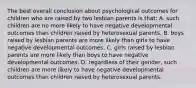 The best overall conclusion about psychological outcomes for children who are raised by two lesbian parents is that: A. such children are no more likely to have negative developmental outcomes than children raised by heterosexual parents. B. boys raised by lesbian parents are more likely than girls to have negative developmental outcomes. C. girls raised by lesbian parents are more likely than boys to have negative developmental outcomes. D. regardless of their gender, such children are more likely to have negative developmental outcomes than children raised by heterosexual parents.