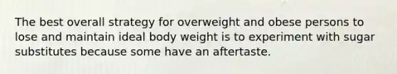 The best overall strategy for overweight and obese persons to lose and maintain ideal body weight is to experiment with sugar substitutes because some have an aftertaste.