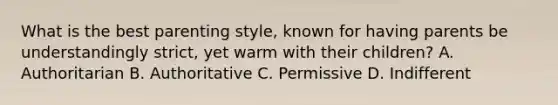 What is the best parenting style, known for having parents be understandingly strict, yet warm with their children? A. Authoritarian B. Authoritative C. Permissive D. Indifferent