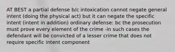 AT BEST a partial defense b/c intoxication cannot negate general intent (doing the physical act) but it can negate the specific intent (intent in addition) ordinary defense: bc the prosecution must prove every element of the crime -in such cases the defendant will be convicted of a lesser crime that does not require specific intent component