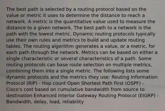 The best path is selected by a routing protocol based on the value or metric it uses to determine the distance to reach a network. A metric is the quantitative value used to measure the distance to a given network. The best path to a network is the path with the lowest metric. Dynamic routing protocols typically use their own rules and metrics to build and update routing tables. The routing algorithm generates a value, or a metric, for each path through the network. Metrics can be based on either a single characteristic or several characteristics of a path. Some routing protocols can base route selection on multiple metrics, combining them into a single metric. The following lists some dynamic protocols and the metrics they use: Routing Information Protocol (RIP) - Hop count Open Shortest Path First (OSPF) - Cisco's cost based on cumulative bandwidth from source to destination Enhanced Interior Gateway Routing Protocol (EIGRP) - Bandwidth, delay, load, reliability