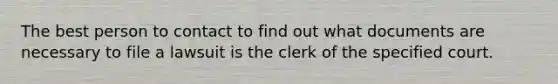 The best person to contact to find out what documents are necessary to file a lawsuit is the clerk of the specified court.