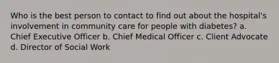 Who is the best person to contact to find out about the hospital's involvement in community care for people with diabetes? a. Chief Executive Officer b. Chief Medical Officer c. Client Advocate d. Director of Social Work