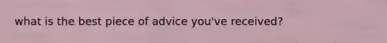 what is the best piece of advice you've received?