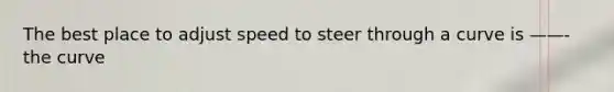 The best place to adjust speed to steer through a curve is ——- the curve