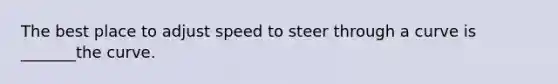 The best place to adjust speed to steer through a curve is _______the curve.