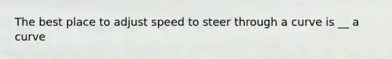 The best place to adjust speed to steer through a curve is __ a curve