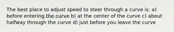 The best place to adjust speed to steer through a curve is: a) before entering the curve b) at the center of the curve c) about halfway through the curve d) just before you leave the curve