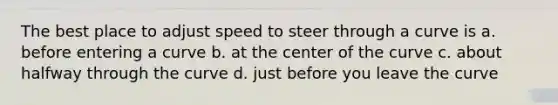 The best place to adjust speed to steer through a curve is a. before entering a curve b. at the center of the curve c. about halfway through the curve d. just before you leave the curve