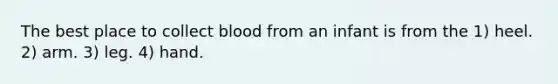 The best place to collect blood from an infant is from the 1) heel. 2) arm. 3) leg. 4) hand.