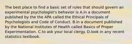 The best place to find a basic set of rules that should govern an experimental psychologist's behavior is A.in a document published by the the APA called the Ethical Principals of Psychologists and Code of Conduct. B.in a document published by the National Institutes of Health called Basics of Proper Experimentation. C.to ask your local clergy. D.look in any recent statistics textbook.