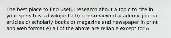 The best place to find useful research about a topic to cite in your speech is: a) wikipedia b) peer-reviewed academic journal articles c) scholarly books d) magazine and newspaper in print and web format e) all of the above are reliable except for A