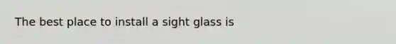 The best place to install a sight glass is