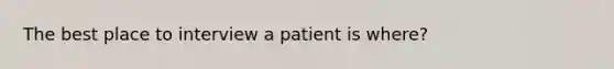 The best place to interview a patient is where?