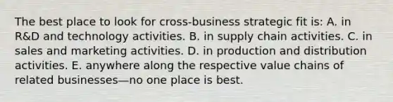 The best place to look for cross-business strategic fit is: A. in R&D and technology activities. B. in supply chain activities. C. in sales and marketing activities. D. in production and distribution activities. E. anywhere along the respective value chains of related businesses—no one place is best.