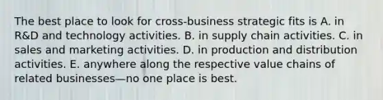 The best place to look for cross-business strategic fits is A. in R&D and technology activities. B. in supply chain activities. C. in sales and marketing activities. D. in production and distribution activities. E. anywhere along the respective value chains of related businesses—no one place is best.