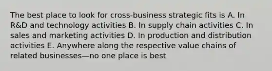 The best place to look for cross-business strategic fits is A. In R&D and technology activities B. In supply chain activities C. In sales and marketing activities D. In production and distribution activities E. Anywhere along the respective value chains of related businesses—no one place is best