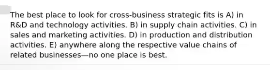 The best place to look for cross-business strategic fits is A) in R&D and technology activities. B) in supply chain activities. C) in sales and marketing activities. D) in production and distribution activities. E) anywhere along the respective value chains of related businesses—no one place is best.