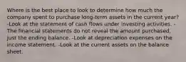 Where is the best place to look to determine how much the company spent to purchase long-term assets in the current year? -Look at the statement of cash flows under investing activities. -The financial statements do not reveal the amount purchased, just the ending balance. -Look at depreciation expenses on the income statement. -Look at the current assets on the balance sheet.