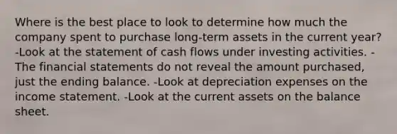 Where is the best place to look to determine how much the company spent to purchase long-term assets in the current year? -Look at the statement of cash flows under investing activities. -The financial statements do not reveal the amount purchased, just the ending balance. -Look at depreciation expenses on the income statement. -Look at the current assets on the balance sheet.