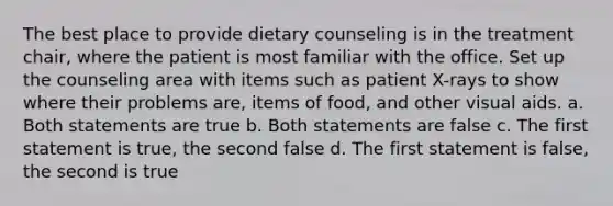 The best place to provide dietary counseling is in the treatment chair, where the patient is most familiar with the office. Set up the counseling area with items such as patient X-rays to show where their problems are, items of food, and other visual aids. a. Both statements are true b. Both statements are false c. The first statement is true, the second false d. The first statement is false, the second is true