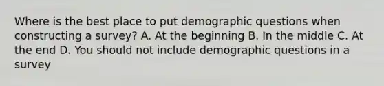 Where is the best place to put demographic questions when constructing a survey? A. At the beginning B. In the middle C. At the end D. You should not include demographic questions in a survey