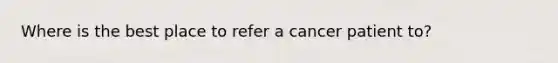 Where is the best place to refer a cancer patient to?