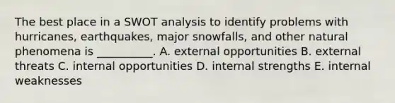 The best place in a SWOT analysis to identify problems with hurricanes, earthquakes, major snowfalls, and other natural phenomena is __________. A. external opportunities B. external threats C. internal opportunities D. internal strengths E. internal weaknesses