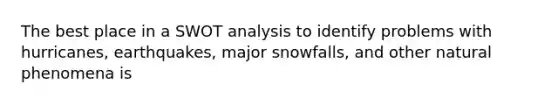 The best place in a SWOT analysis to identify problems with hurricanes, earthquakes, major snowfalls, and other natural phenomena is