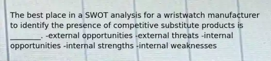 The best place in a SWOT analysis for a wristwatch manufacturer to identify the presence of competitive substitute products is ________. -external opportunities -external threats -internal opportunities -internal strengths -internal weaknesses