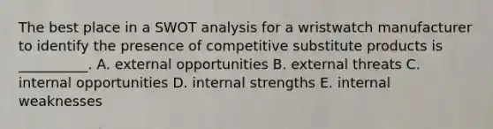 The best place in a SWOT analysis for a wristwatch manufacturer to identify the presence of competitive substitute products is __________. A. external opportunities B. external threats C. internal opportunities D. internal strengths E. internal weaknesses