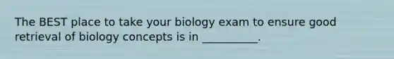 The BEST place to take your biology exam to ensure good retrieval of biology concepts is in __________.