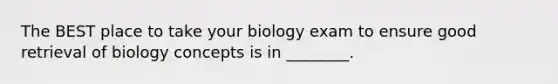 The BEST place to take your biology exam to ensure good retrieval of biology concepts is in ________.