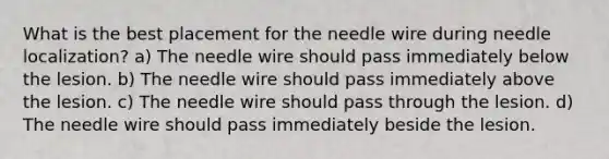 What is the best placement for the needle wire during needle localization? a) The needle wire should pass immediately below the lesion. b) The needle wire should pass immediately above the lesion. c) The needle wire should pass through the lesion. d) The needle wire should pass immediately beside the lesion.