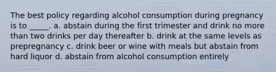 The best policy regarding alcohol consumption during pregnancy is to _____. a. abstain during the first trimester and drink no more than two drinks per day thereafter b. drink at the same levels as prepregnancy c. drink beer or wine with meals but abstain from hard liquor d. abstain from alcohol consumption entirely