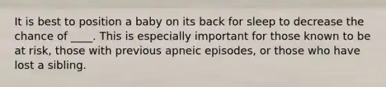 It is best to position a baby on its back for sleep to decrease the chance of ____. This is especially important for those known to be at risk, those with previous apneic episodes, or those who have lost a sibling.