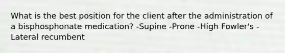 What is the best position for the client after the administration of a bisphosphonate medication? -Supine -Prone -High Fowler's -Lateral recumbent