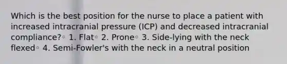 Which is the best position for the nurse to place a patient with increased intracranial pressure (ICP) and decreased intracranial compliance?◦ 1. Flat◦ 2. Prone◦ 3. Side-lying with the neck flexed◦ 4. Semi-Fowler's with the neck in a neutral position