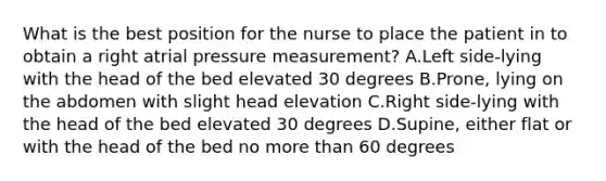 What is the best position for the nurse to place the patient in to obtain a right atrial pressure measurement? A.Left side-lying with the head of the bed elevated 30 degrees B.Prone, lying on the abdomen with slight head elevation C.Right side-lying with the head of the bed elevated 30 degrees D.Supine, either flat or with the head of the bed no more than 60 degrees