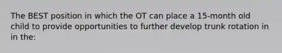 The BEST position in which the OT can place a 15-month old child to provide opportunities to further develop trunk rotation in in the: