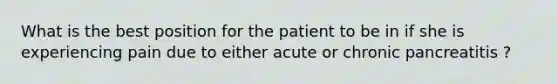 What is the best position for the patient to be in if she is experiencing pain due to either acute or chronic pancreatitis ?