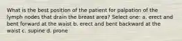 What is the best position of the patient for palpation of the lymph nodes that drain the breast area? Select one: a. erect and bent forward at the waist b. erect and bent backward at the waist c. supine d. prone