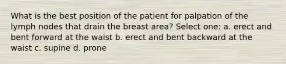 What is the best position of the patient for palpation of the lymph nodes that drain the breast area? Select one: a. erect and bent forward at the waist b. erect and bent backward at the waist c. supine d. prone