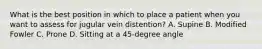 What is the best position in which to place a patient when you want to assess for jugular vein distention? A. Supine B. Modified Fowler C. Prone D. Sitting at a 45-degree angle