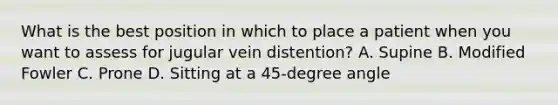 What is the best position in which to place a patient when you want to assess for jugular vein distention? A. Supine B. Modified Fowler C. Prone D. Sitting at a 45-degree angle