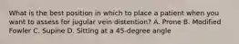 What is the best position in which to place a patient when you want to assess for jugular vein distention? A. Prone B. Modified Fowler C. Supine D. Sitting at a 45-degree angle