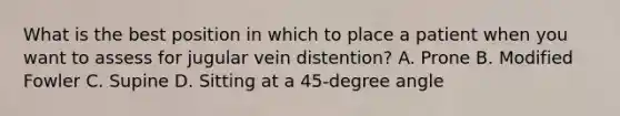 What is the best position in which to place a patient when you want to assess for jugular vein distention? A. Prone B. Modified Fowler C. Supine D. Sitting at a 45-degree angle